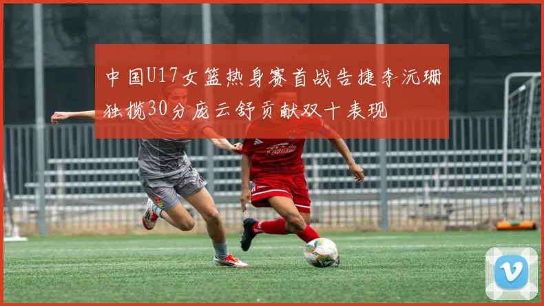 中国U17女篮热身赛首战告捷李沅珊独揽30分庞云舒贡献双十表现