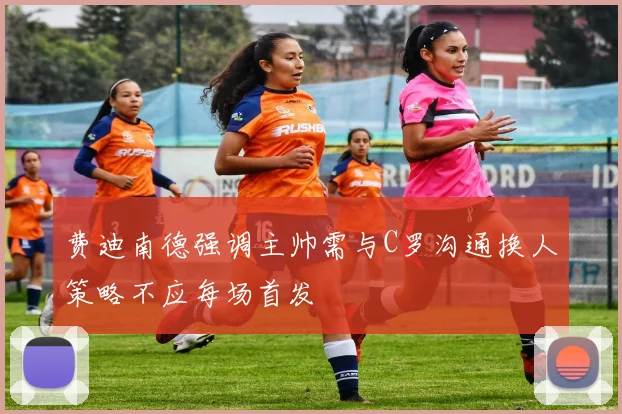 费迪南德强调主帅需与C罗沟通换人策略不应每场首发