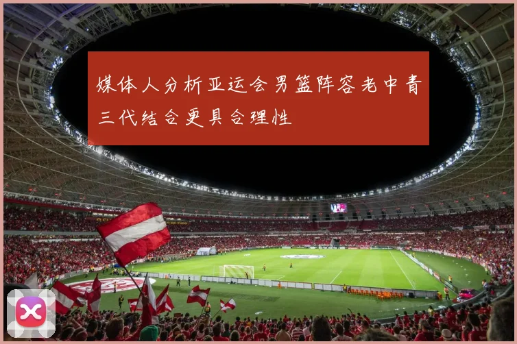 媒体人分析亚运会男篮阵容老中青三代结合更具合理性