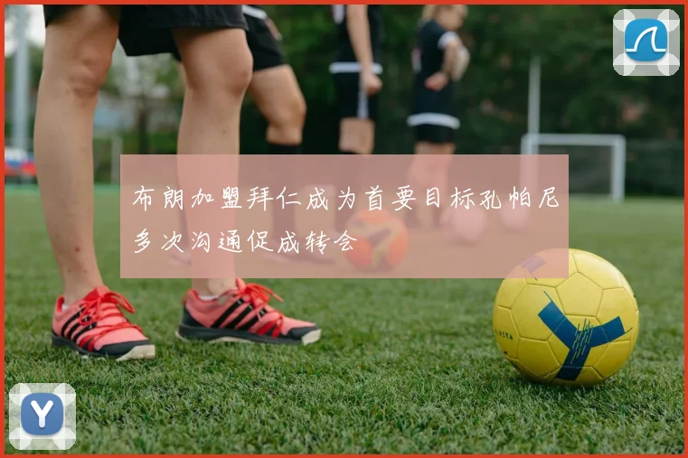 布朗加盟拜仁成为首要目标孔帕尼多次沟通促成转会