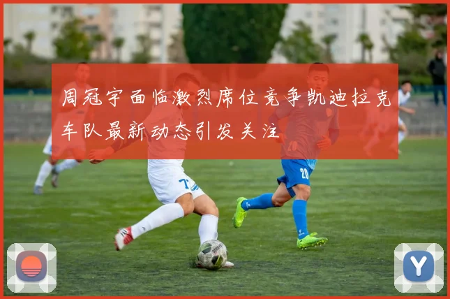 周冠宇面临激烈席位竞争凯迪拉克车队最新动态引发关注