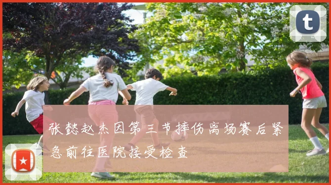 张懿赵杰因第三节摔伤离场赛后紧急前往医院接受检查