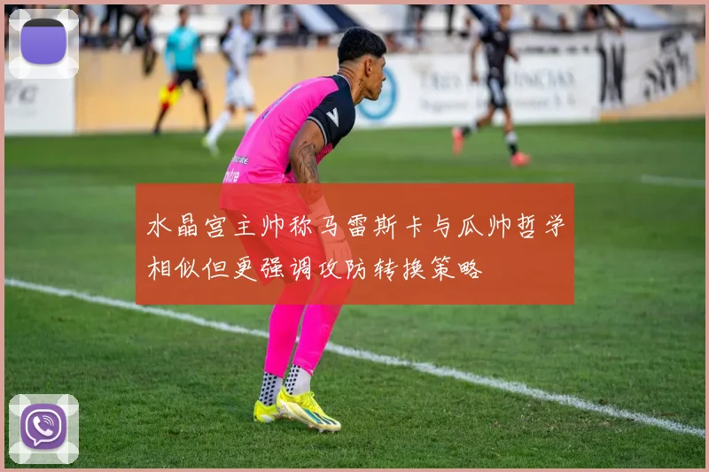 水晶宫主帅称马雷斯卡与瓜帅哲学相似但更强调攻防转换策略
