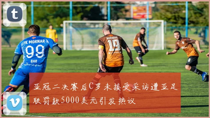 亚冠二决赛后C罗未接受采访遭亚足联罚款5000美元引发热议