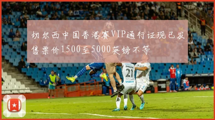 切尔西中国香港赛VIP通行证现已发售票价1500至5000英镑不等