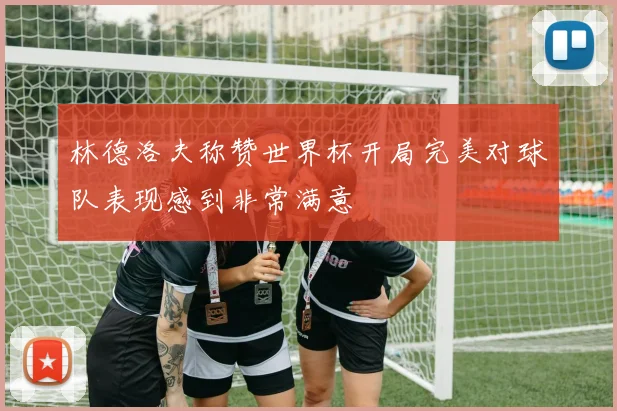 林德洛夫称赞世界杯开局完美对球队表现感到非常满意
