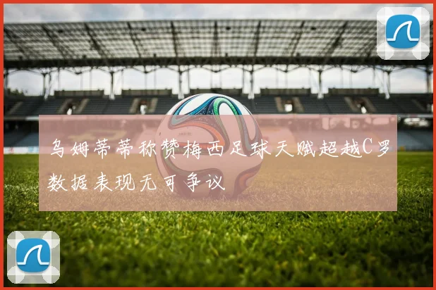 乌姆蒂蒂称赞梅西足球天赋超越C罗数据表现无可争议