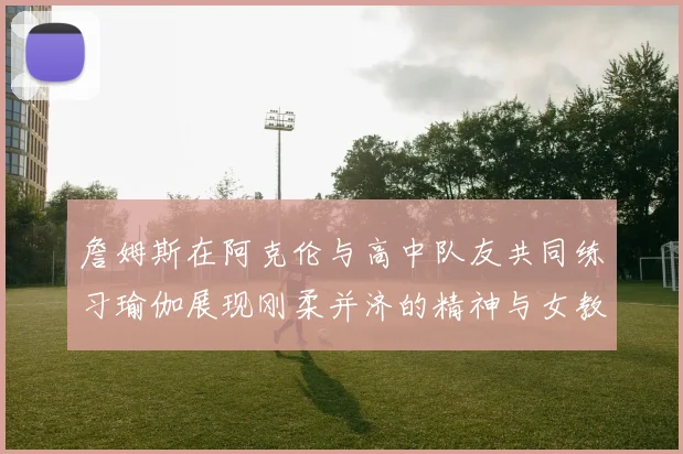 詹姆斯在阿克伦与高中队友共同练习瑜伽展现刚柔并济的精神与女教练合影留念