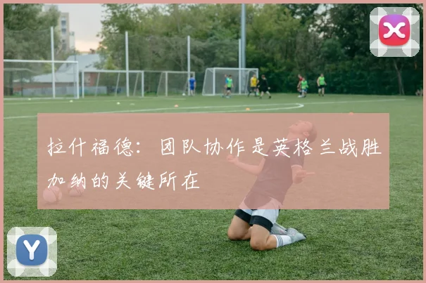拉什福德：团队协作是英格兰战胜加纳的关键所在