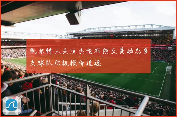 凯尔特人关注杰伦布朗交易动态多支球队积极报价追逐