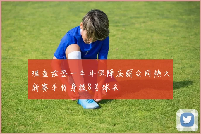 理查兹签一年非保障底薪合同热火新赛季将身披8号球衣