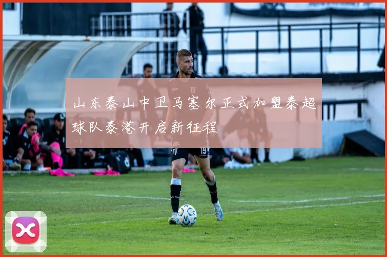山东泰山中卫马塞尔正式加盟泰超球队泰港开启新征程