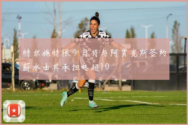 特尔施特根今日将与阿贾克斯签约薪水由其承担略超10