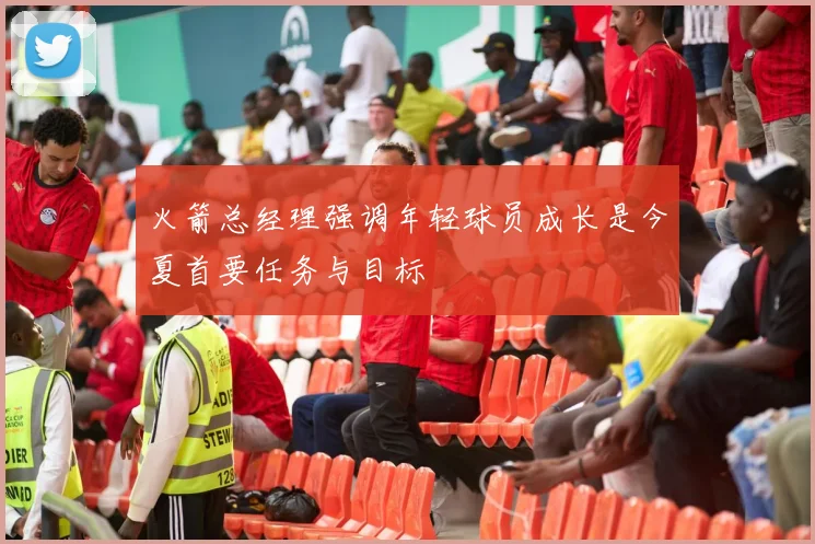 火箭总经理强调年轻球员成长是今夏首要任务与目标