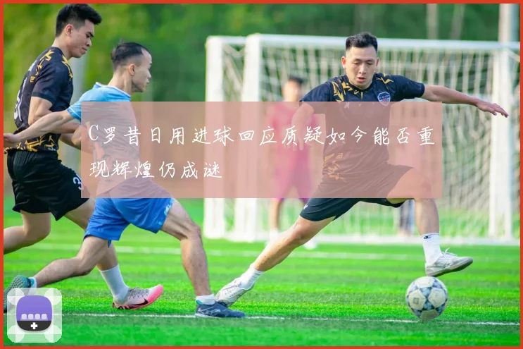 C罗昔日用进球回应质疑如今能否重现辉煌仍成谜
