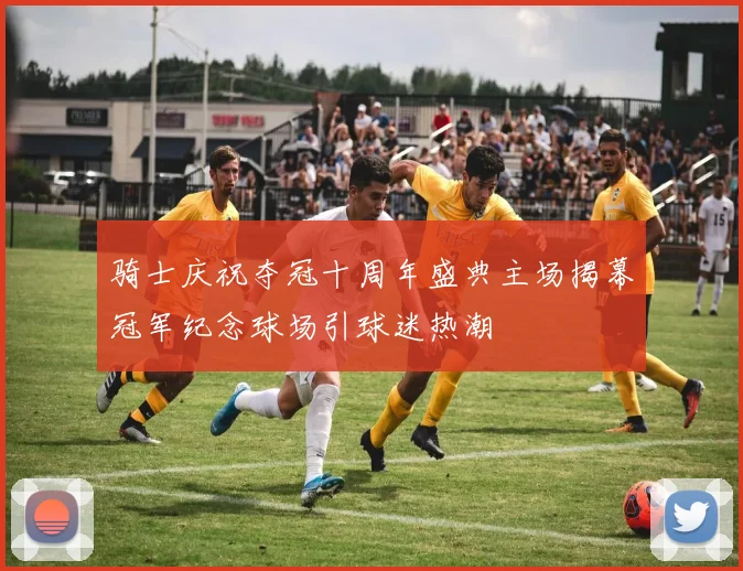 骑士庆祝夺冠十周年盛典主场揭幕冠军纪念球场引球迷热潮