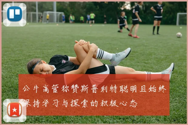 公牛高管称赞斯普利特聪明且始终保持学习与探索的积极心态