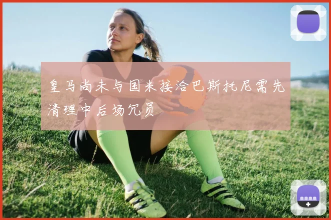 皇马尚未与国米接洽巴斯托尼需先清理中后场冗员