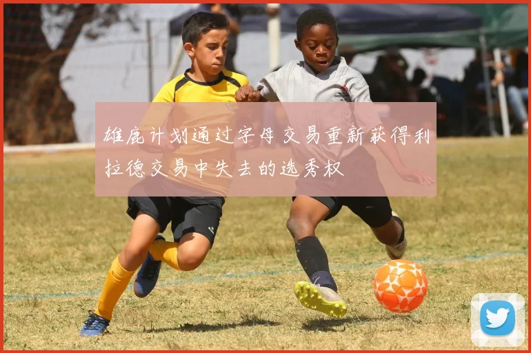 雄鹿计划通过字母交易重新获得利拉德交易中失去的选秀权