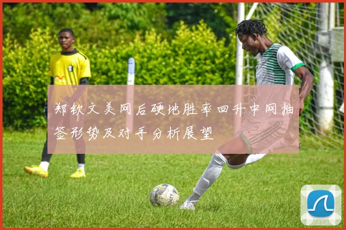 郑钦文美网后硬地胜率回升中网抽签形势及对手分析展望